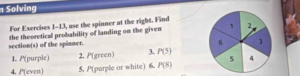 Solving 
For Exercises 1-13, use the spinner at the right. Find 
the theoretical probability of landing on the given 
section(s) of the spinner. 
3. 
1. P(purple) 2. P (green) P(5)
4. P(even) 5. P(purple or white) 6. P(8)