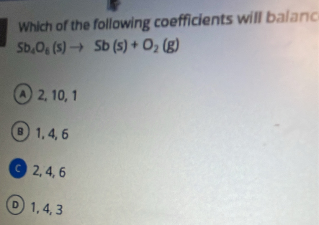 Which of the following coefficients will balanc
Sb_4O_6(s)to Sb(s)+O_2(g)
2, 10, 1
B 1, 4, 6
C 2, 4, 6
D 1, 4, 3