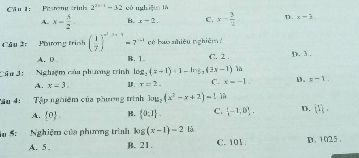 Phương trình 2^(2x+1)=32 có nghiệm là
C.
A. x= 5/2 . x= 3/2 .
B. x=2.
D. x=3. 
Câu 2: Phương trình ( 1/7 )^x^2-2x-3=7^(x-1) có bao nhiêu nghiệm?
A. 0. B. 1. C. 2. D. 3.
Câu 3: Nghiệm của phương trình log _2(x+1)+1=log _2(3x-1) là
C. x=-1.
A. x=3. D. x=1. 
B. x=2. 
âu 4: Tập nghiệm của phương trình log _2(x^2-x+2)=1 là
B.
A.  0.  0;1.
D.
C.  -1;0.  1. 
Su 5: Nghiệm của phương trình log (x-1)=2 là
A. 5. B. 21. C. 101. D. 1025.