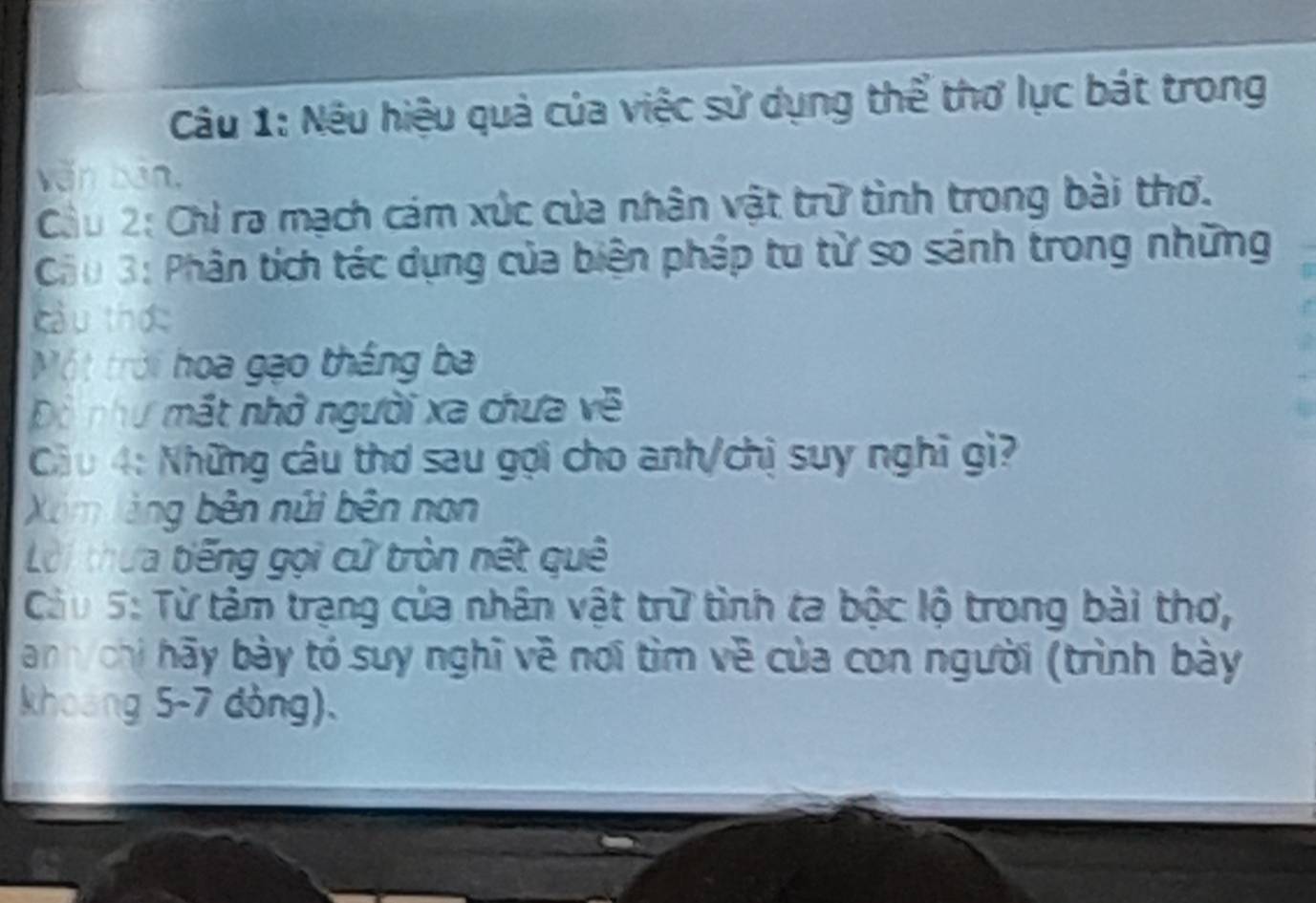 Nếu hiệu quả của việc sử dụng thể thơ lục bát trong 
văn bản, 
Cầu 2: Chỉ ra mạch cám xúc của nhân vật trữ tình trong bài thơ. 
Câu 3: Phân tích tác dụng của biện pháp tu từ so sánh trong những 
cầu thức 
Một trời hoa gạo thắng ba 
Dô như mắt nhớ người xa chưa về 
Cầu 4: Những câu thơ sau gọi cho anh/chị suy nghĩ gì? 
Xim làng bên núi bên non 
Lời thựa tiếng gọi cử tròn nết quê 
Câu 5: Từ tâm trạng của nhân vật trữ tình ta bộc lộ trong bài thơ, 
anh/ chi hãy bày tó suy nghĩ về nơi tìm về của con người (trình bày 
khoang 5-7 dòng).