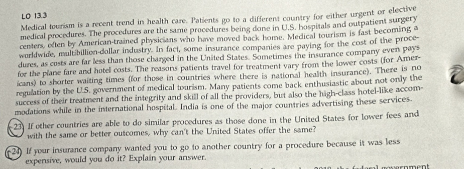 LO 13.3 
Medical tourism is a recent trend in health care. Patients go to a different country for either urgent or elective 
medical procedures. The procedures are the same procedures being done in U.S. hospitals and outpatient surgery 
centers, often by American-trained physicians who have moved back home. Medical tourism is fast becoming a 
worldwide, multibillion-dollar industry. In fact, some insurance companies are paying for the cost of the proce- 
dures, as costs are far less than those charged in the United States. Sometimes the insurance company even pays 
for the plane fare and hotel costs. The reasons patients travel for treatment vary from the lower costs (for Amer- 
icans) to shorter waiting times (for those in countries where there is national health insurance). There is no 
regulation by the U.S. government of medical tourism. Many patients come back enthusiastic about not only the 
success of their treatment and the integrity and skill of all the providers, but also the high-class hotel-like accom- 
modations while in the international hospital. India is one of the major countries advertising these services. 
23. If other countries are able to do similar procedures as those done in the United States for lower fees and 
with the same or better outcomes, why can't the United States offer the same? 
24) If your insurance company wanted you to go to another country for a procedure because it was less 
expensive, would you do it? Explain your answer. 
ern ment