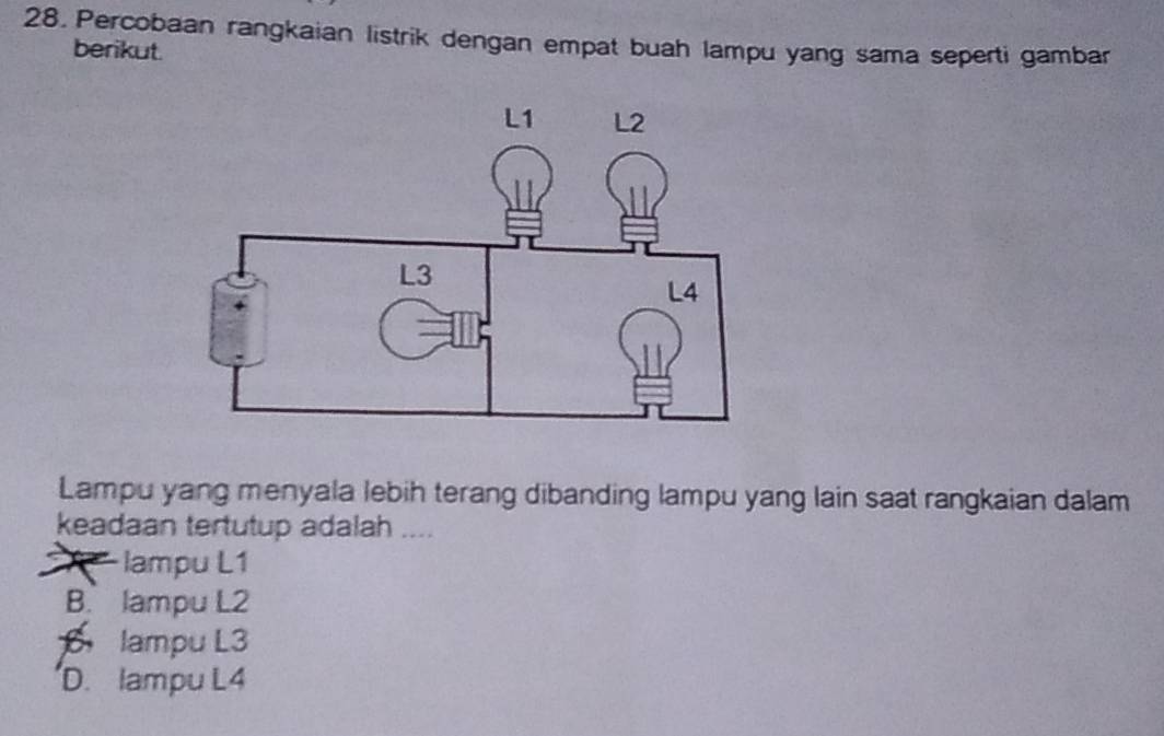 Percobaan rangkaian listrik dengan empat buah lampu yang sama seperti gambar
berikut.
Lampu yang menyala lebih terang dibanding lampu yang lain saat rangkaian dalam
keadaan tertutup adalah ....
lampu L1
B. lampu L2
lampu L3
D. lampu L4