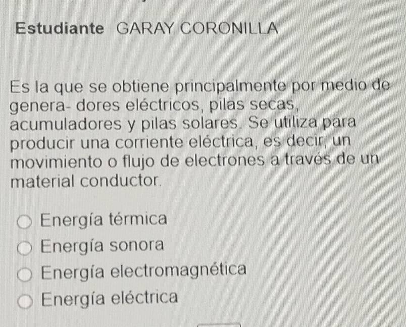 Estudiante GARAY CORONILLA
Es la que se obtiene principalmente por medio de
genera- dores eléctricos, pilas secas,
acumuladores y pilas solares. Se utiliza para
producir una corriente eléctrica, es decir, un
movimiento o flujo de electrones a través de un
material conductor.
Energía térmica
Energía sonora
Energía electromagnética
Energía eléctrica