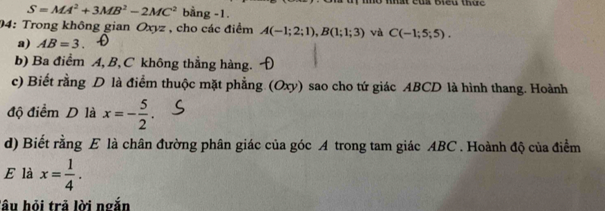 nhờ nhất của Biểu thức
S=MA^2+3MB^2-2MC^2 bằng -1. 
04: Trong không gian Oxyz , cho các điểm A(-1;2;1), B(1;1;3) và C(-1;5;5). 
a) AB=3. 
b) Ba điểm A, B, C không thẳng hàng. 
c) Biết rằng D là điểm thuộc mặt phẳng (Oxy) sao cho tứ giác ABCD là hình thang. Hoành 
độ điểm D là x=- 5/2 . 
d) Biết rằng E là chân đường phân giác của góc A trong tam giác ABC. Hoành độ của điểm 
E là x= 1/4 . 
lâu hỏi trả lời ngắn