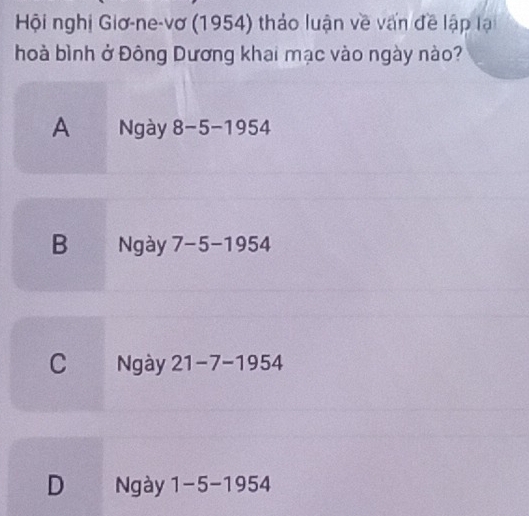 Hội nghị Giơ-ne-vơ (1954) thảo luận về vấn đề lập lạ
hoà bình ở Đông Dương khai mạc vào ngày nào?
A Ngày 8-5-195 54
B Ngày 7-5-1954
C Ngày 21-7-1954
D , Ngày 1-5-1954