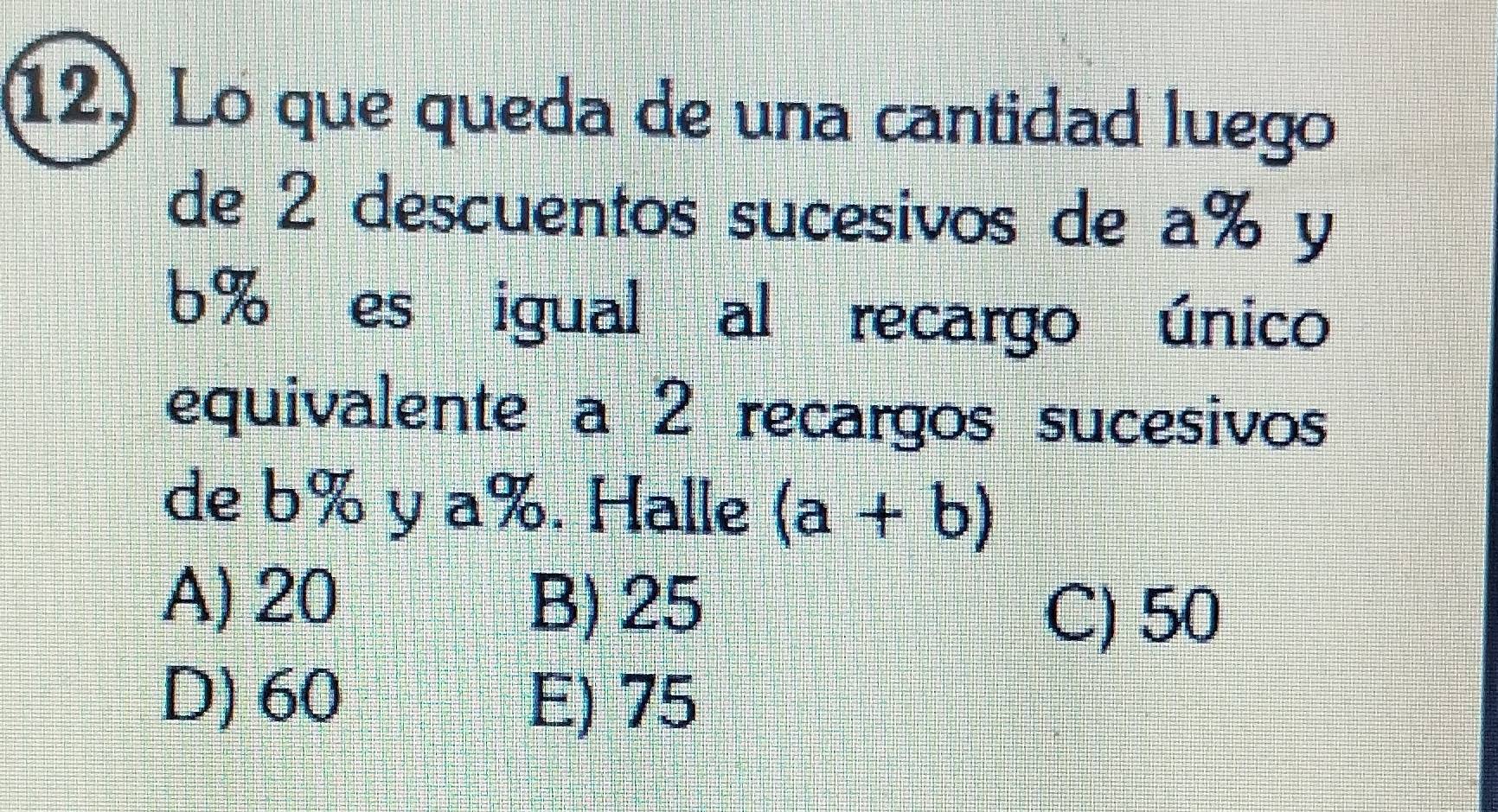 Lo que queda de una cantidad luego
de 2 descuentos sucesivos de a% y
6% es igual al recargo único
equivalente a 2 recargos sucesivos
de b% y a%. Halle (a+b)
A) 20 B) 25
C) 50
D) 60 E) 75