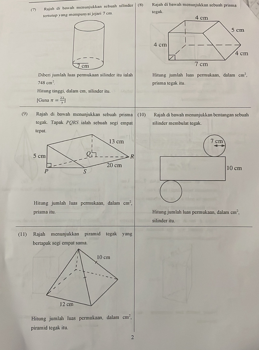 (7) Rajah dí bawah menunjukkan sebuah silinder (8) Rajah di bawah menunjukkan sebuah prisma 
tertutup yang mempunyai jejari 7 cm. 
tegak. 
Diberi jumlah luas permukaan silinder itu ialah Hitung jumlah luas permukaan, dalam cm^2,
748cm^2. prisma tegak itu. 
Hitung tinggi, dalam cm, silinder itu. 
[Guna π = 22/7 ]
(9) Rajah di bawah menunjukkan sebuah prisma (10) Rajah di bawah menunjukkan bentangan sebuah 
tegak. Tapak PQRS ialah sebuah segi empat silinder membulat tegak. 
tepat.
7 cm
10 cm
Hitung jumlah luas permukaan, dalam cm^2, 
prisma itu. Hitung jumlah luas permukaan, dalam cm^2, 
silinder itu. 
(11) Rajah menunjukkan piramid tegak yang 
bertapak segi empat sama. 
Hitung jumlah luas permukaan, dalam cm^2, 
piramid tegak itu. 
2