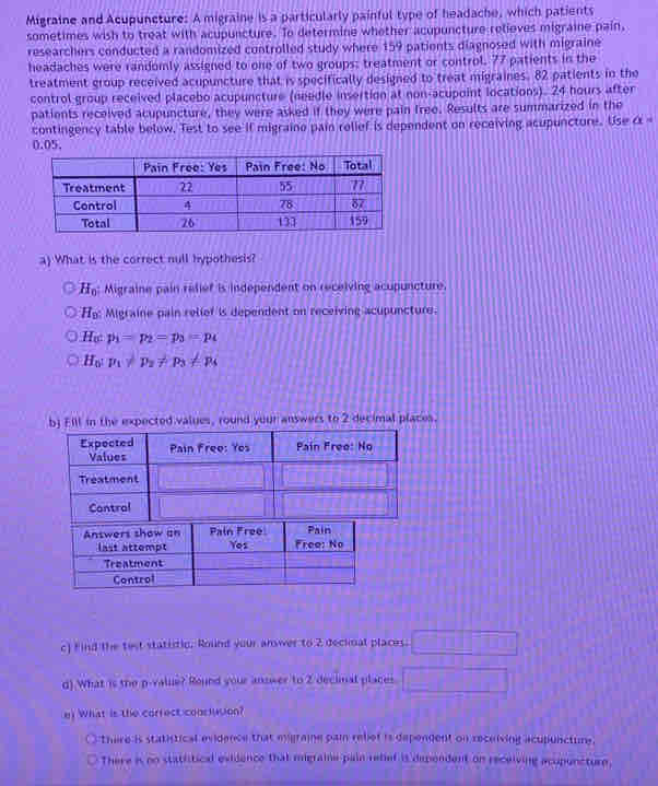 Migraine and Acupuncture: A migraine is a particularly painful type of headache, which patients
sometimes wish to treat with acupuncture. To determine whether acupuncture relieves migraine pain,
researchers conducted a randomized controlled study where 159 patients diagnosed with migraine
headaches were randomly assigned to one of two groups; treatment or control. 77 patients in the
treatment group received acupuncture that is specifically designed to treat migraines. 82 patients in the
control group received placebo acupuncture (needle insertion at non-acupoint locations). 24 hours after
patients received acupuncture, they were asked if they were pain free. Results are summarized in the
contingency table below. Test to see if migraine pain relief is dependent on receiving acupuncture. Use alpha^2
0.05,
a) What is the correct null hypothesis?
H_0 Migraine pain relief is independent on receiving acupuncture.
H_9 Migraine pain relier is dependent on receiving acupuncture.
H_0 p_1=p_2=p_3=p_4
H_0:p_1!= p_2!= p_3!= p_4 .
Control
c) find the test statistic. Round your answer to 2 deckoal places. □ 
d) What is the p -value? Round your answer to 2 decimal places □ 
e) What is the correct conciuson?
there is statistical evidence that migraine pain rebet is dependent on receiving acupuncture.
There is nn statistical exidence that migraine pain refief is dependent on receiving acupuncture,