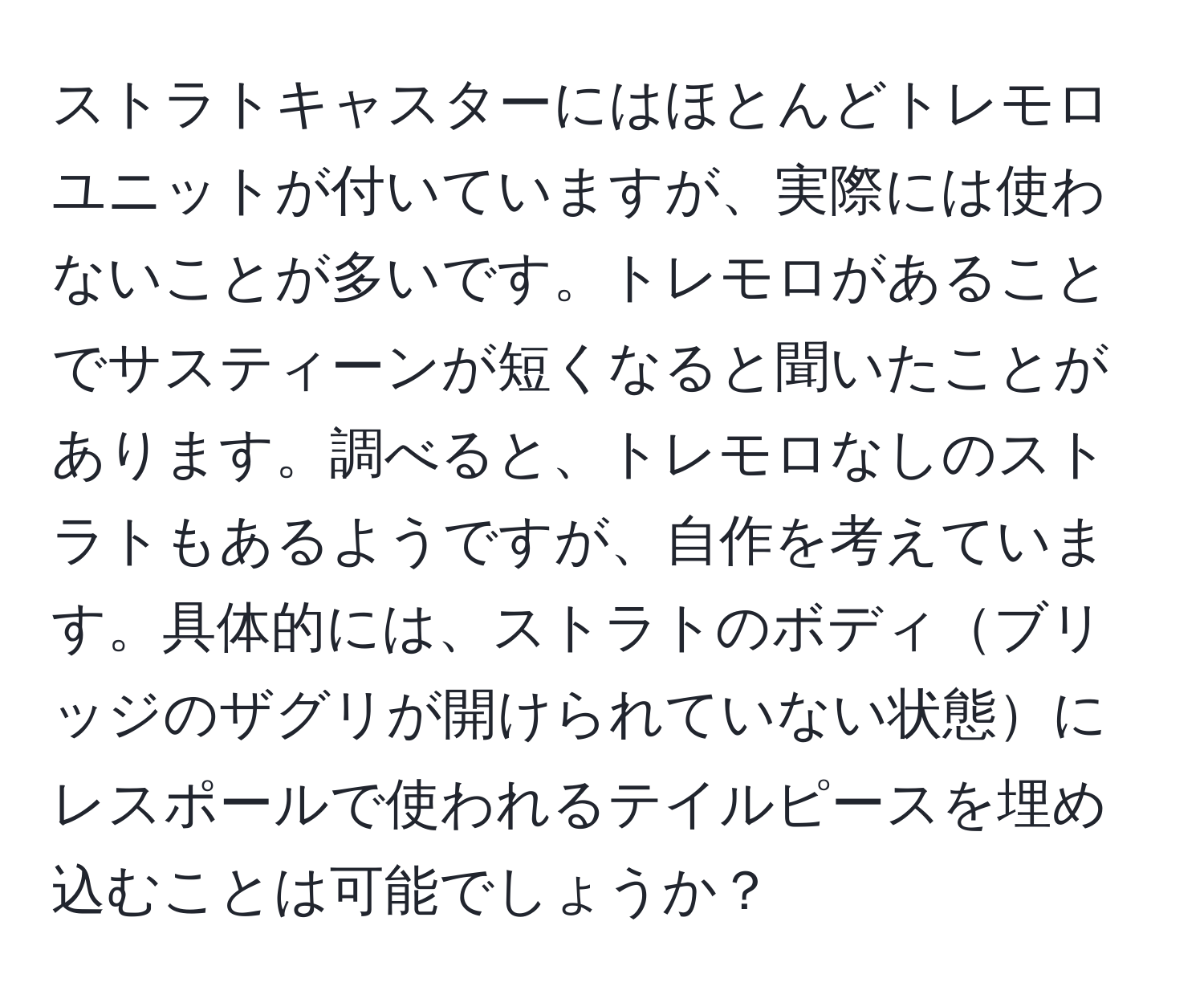 ストラトキャスターにはほとんどトレモロユニットが付いていますが、実際には使わないことが多いです。トレモロがあることでサスティーンが短くなると聞いたことがあります。調べると、トレモロなしのストラトもあるようですが、自作を考えています。具体的には、ストラトのボディブリッジのザグリが開けられていない状態にレスポールで使われるテイルピースを埋め込むことは可能でしょうか？