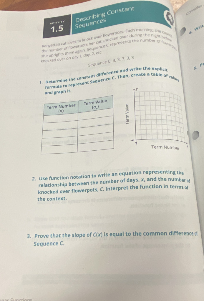 Consider
ACTIVITY Describing Constant
1.5 Sequences
Kenyatta's cat loves to knock over flowerpots. Each morning, she coun
4. Writ
the number of flowerpots her cat knocked over during the night befor
she uprights them again. Sequence C represents the number of flowerps
knocked over on day 1, day, 2, etc
Sequence C: 3, 3, 3, 3, 3
1. Determine the constant difference and write the explicit
5. Pr
formula to represent Sequence C. Then, create a table of values
h it.
2. Use function notation to write an equation representing the
relationship between the number of days, x, and the number of
knocked over flowerpots, C. Interpret the function in terms of
the context.
3. Prove that the slope of C(x) is equal to the common difference of
Sequence C.