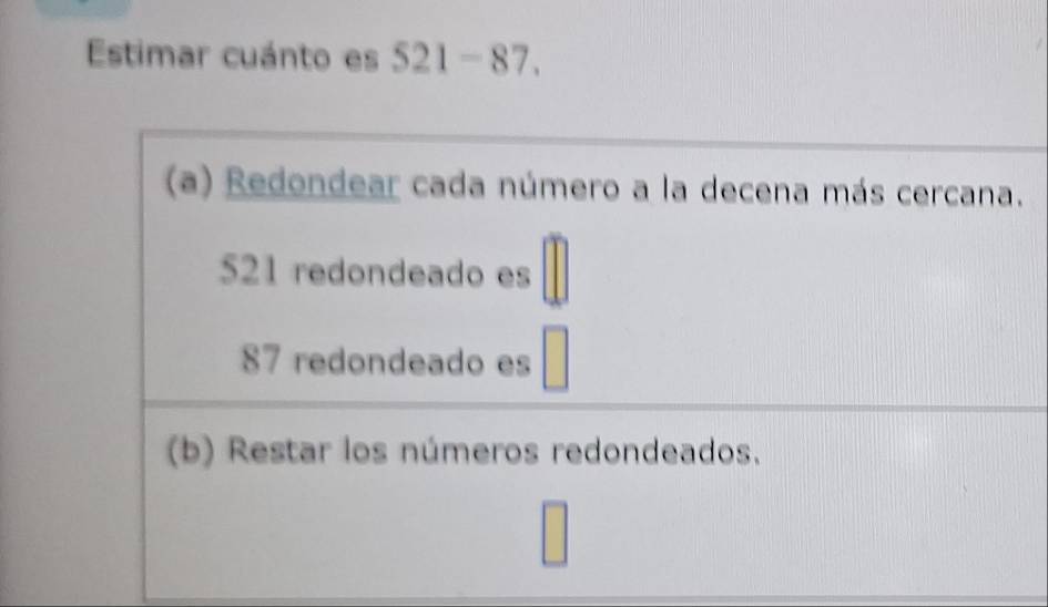 Estimar cuánto es 521-87.
(a) Redondear cada número a la decena más cercana.
521 redondeado es
87 redondeado es
(b) Restar los números redondeados.