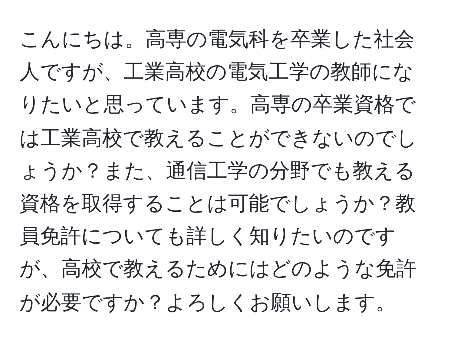 こんにちは。高専の電気科を卒業した社会人ですが、工業高校の電気工学の教師になりたいと思っています。高専の卒業資格では工業高校で教えることができないのでしょうか？また、通信工学の分野でも教える資格を取得することは可能でしょうか？教員免許についても詳しく知りたいのですが、高校で教えるためにはどのような免許が必要ですか？よろしくお願いします。