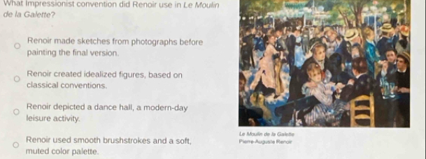 What Impressionist convention did Renoir use in Le Moulin
de la Galette?
Renoir made sketches from photographs before
painting the final version.
Renoir created idealized figures, based on
classical conventions.
Renoir depicted a dance hall, a modern-day
leisure activity.
Renoir used smooth brushstrokes and a soft, Pierre-Auguste Renoir
muted color palette.