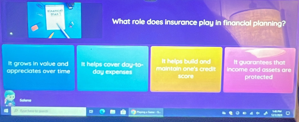 Financial
Pan 
What role does insurance play in financial planning?
It grows in value and It helps cover day -to- It helps build and It guarantees that
appreciates over time day expenses maintain one's credit income and assets are
score protected
Salena
Tyom Pere to search 1:4B 9M