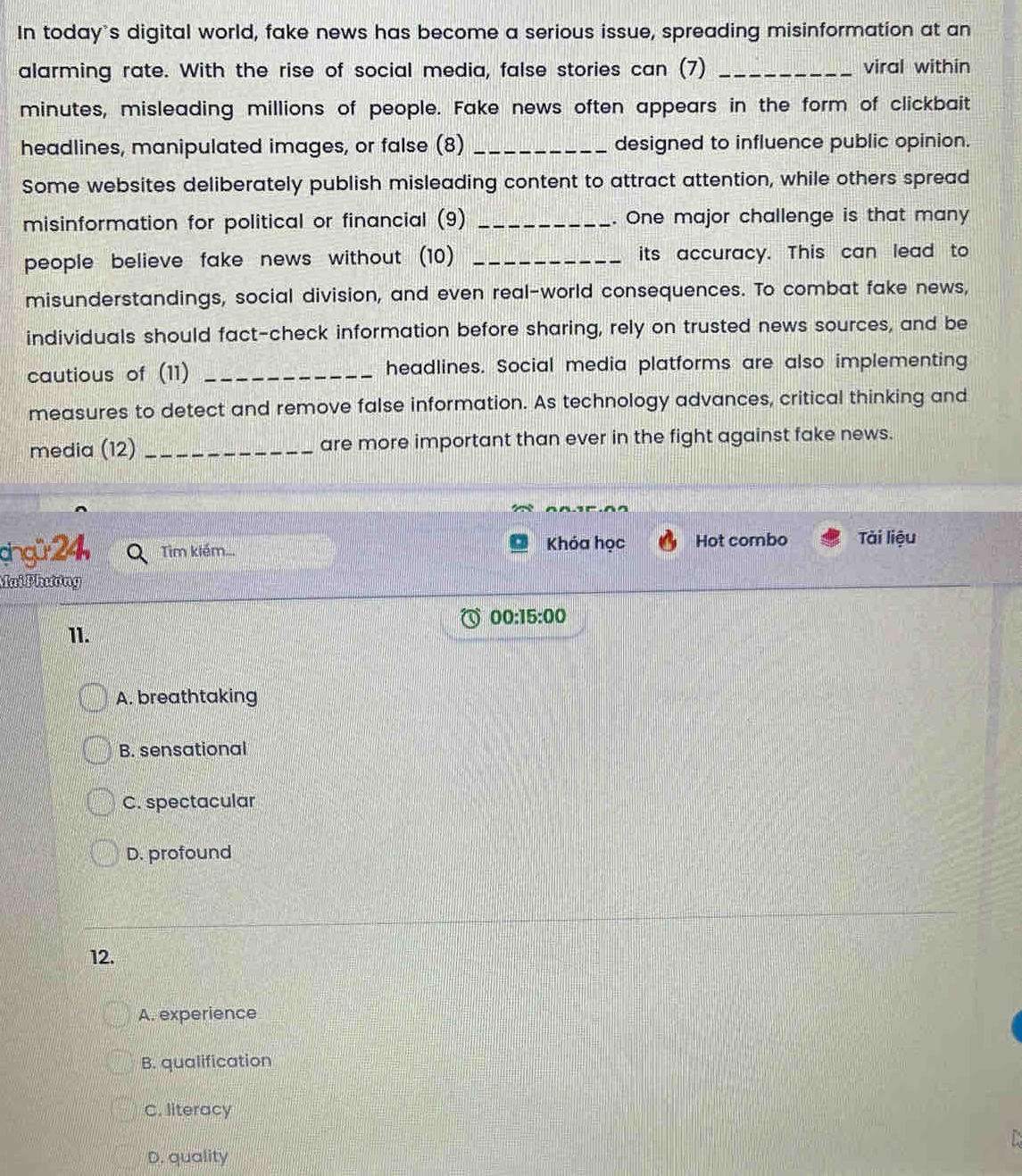 In today's digital world, fake news has become a serious issue, spreading misinformation at an
alarming rate. With the rise of social media, false stories can (7) _viral within
minutes, misleading millions of people. Fake news often appears in the form of clickbait
headlines, manipulated images, or false (8) _designed to influence public opinion.
Some websites deliberately publish misleading content to attract attention, while others spread
misinformation for political or financial (9) _. One major challenge is that many
people believe fake news without (10) _its accuracy. This can lead to
misunderstandings, social division, and even real-world consequences. To combat fake news,
individuals should fact-check information before sharing, rely on trusted news sources, and be
cautious of (11) _headlines. Social media platforms are also implementing
measures to detect and remove false information. As technology advances, critical thinking and
media (12) _are more important than ever in the fight against fake news.
cingü 24 Tìm klém... Khóa học Hot combo Tài liệu
Mai Phương
00:15:00 
11.
A. breathtaking
B. sensational
C. spectacular
D. profound
12.
A. experience
B. qualification
C. literacy
D. quality