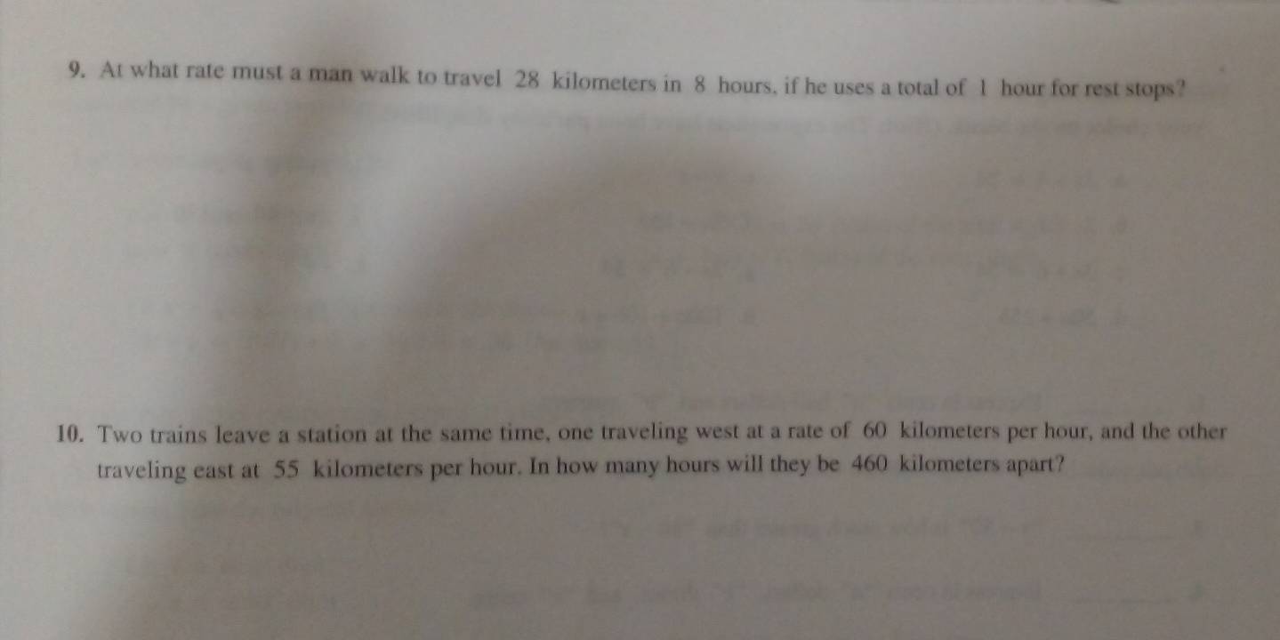 At what rate must a man walk to travel 28 kilometers in 8 hours, if he uses a total of 1 hour for rest stops? 
10. Two trains leave a station at the same time, one traveling west at a rate of 60 kilometers per hour, and the other 
traveling east at 55 kilometers per hour. In how many hours will they be 460 kilometers apart?