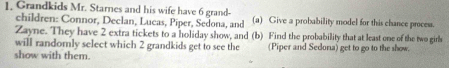 Grandkids Mr. Starnes and his wife have 6 grand- 
children: Connor, Declan, Lucas, Piper, Sedona, and (a) Give a probability model for this chance process. 
Zayne. They have 2 extra tickets to a holiday show, and (b) Find the probability that at least one of the two girls 
will randomly select which 2 grandkids get to see the (Piper and Sedona) get to go to the show. 
show with them.