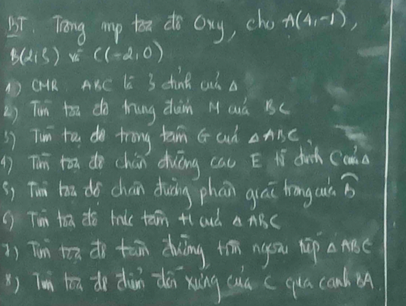 Tong mp to do oxy, cho A(4,-1)
B(2,5) vé C(-2,0)
DQR AKC l 3 dink al a 
2) Ti ton do tung dàn MQá Bc
s) Tum to do trong tam G cud △ ABC
( Thī tān do chún duōng cau E tí duch Ccos^3A
s, Tui hā dó chán duàng phān quāi hrong cut widehat b
() Tim tox do bake tan +l aud △ ABC
1) Tin ton do tān duíng tim nysu hp △ ABC
() Tun ton do dùn dǎi xíng cuú (qua camb A