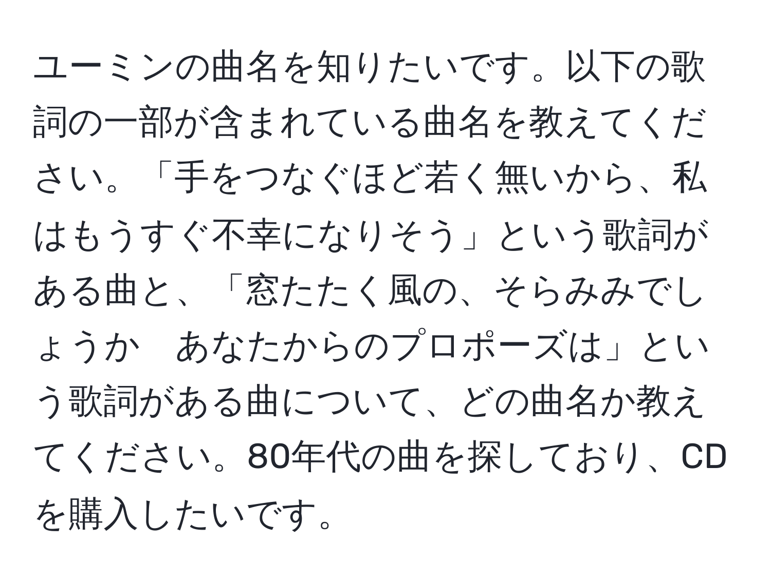 ユーミンの曲名を知りたいです。以下の歌詞の一部が含まれている曲名を教えてください。「手をつなぐほど若く無いから、私はもうすぐ不幸になりそう」という歌詞がある曲と、「窓たたく風の、そらみみでしょうか　あなたからのプロポーズは」という歌詞がある曲について、どの曲名か教えてください。80年代の曲を探しており、CDを購入したいです。