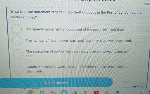 Cont
What is a true statement regarding the theft of goods in the Port of London during
medieval times?
The speedy movement of goods out of the port minimized theft.
The number of river thieves was small, but they were well-organized.
The corruption of port officials was not a concern when it came to
theft.
Goods remained for weeks at a time in lighters before they could be
dealt with.
Submit answer Exit
ene attempt