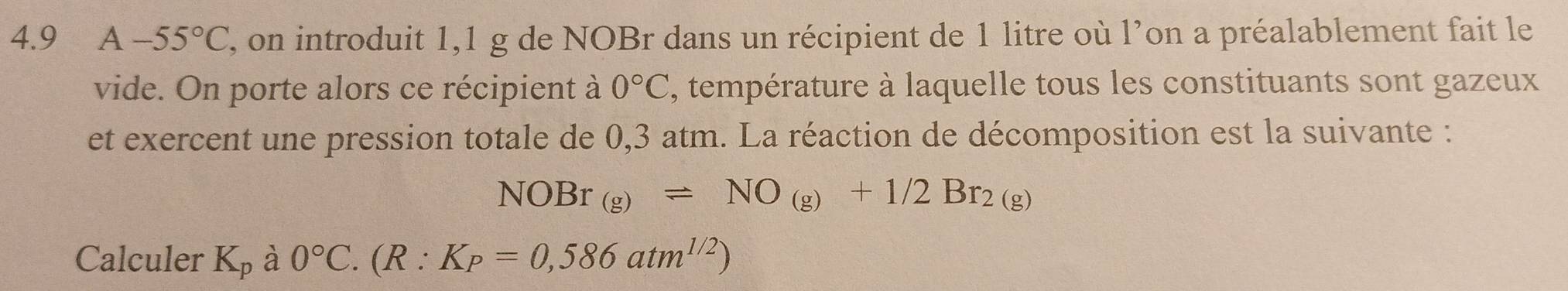 4.9₹ A-55°C , on introduit 1,1 g de NOBr dans un récipient de 1 litre où l’on a préalablement fait le 
vide. On porte alors ce récipient à 0°C , température à laquelle tous les constituants sont gazeux 
et exercent une pression totale de 0,3 atm. La réaction de décomposition est la suivante :
NOBr_(g)leftharpoons NO_(g)+1/2Br_2(g)
Calculer K_p à 0°C. (R:K_P=0,586atm^(1/2))