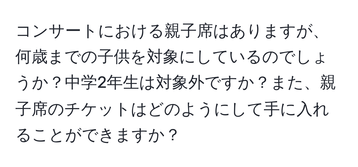 コンサートにおける親子席はありますが、何歳までの子供を対象にしているのでしょうか？中学2年生は対象外ですか？また、親子席のチケットはどのようにして手に入れることができますか？