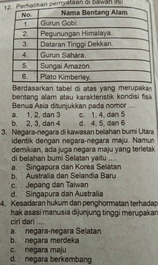 kan pernyataan di bawah in!
Berdasarkan tabel di atas yang merupakan
bentang alam atau karakteristik kondisi fisik
Benua Asia ditunjukkan pada nomor ....
a. 1, 2, dan 3 c. 1, 4, dan 5
b. 2, 3, dan 4 d. 4, 5, dan 6
3. Negara-negara di kawasan belahan bumi Utara
identik dengan negara-negara maju. Namun
demikian, ada juga negara maju yang terletak
di belahan bumi Selatan yaitu ....
a. Singapura dan Korea Selatan
b. Australia dan Selandia Baru
c. Jepang dan Taiwan
d. Singapura dan Australia
4. Kesadaran hukum dan penghormatan terhadap
hak asasi manusia dijunjung tinggi merupakan
ciri dari ....
a. negara-negara Selatan
b. negara merdeka
c. negara maju
d. negara berkembang