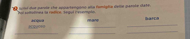 Scrivi due parole che appartengono alla famiglia delle parole date. 
Poi sottolinea la radice. Segui l’esempio. 
acqua mare barca 
acquoso 
_ 
_ 
__ 
_