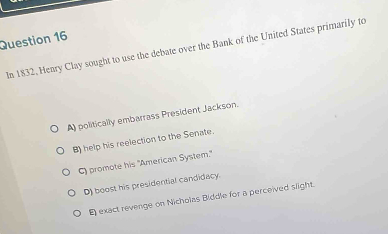 In 1832, Henry Clay sought to use the debate over the Bank of the United States primarily to
A) politically embarrass President Jackson.
B) help his reelection to the Senate.
C) promote his "American System."
D) boost his presidential candidacy.
E) exact revenge on Nicholas Biddle for a perceived slight.