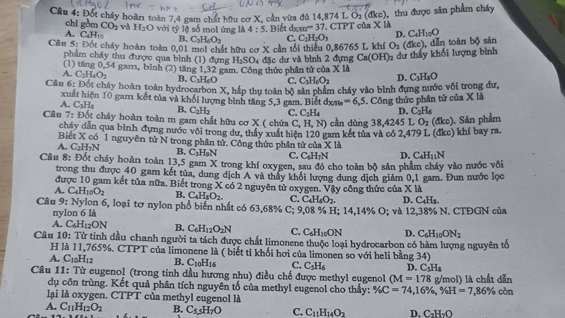 Đốt cháy hoàn toàn 7,4 gam chất hữu cơ X, cần vừa đủ 14,874 L O_2(dkc) , thu được sản phẩm cháy
chi gồm CO_2 và H_2O với tỷ lệ số mol ứng là 4:5. Biết d_X/H2=37. CTPT của * 12
A. C_4H_10 D. C_4H_10O
B. C_3H_6O_2 C. C_2H_2O_3
Câu 5: Đốt cháy hoàn toàn 0,0] I mol chất hữu cơ X cần tối thiểu 0,86765 L khí O_2 a dkc) ), dẫn toàn bộ sản
phẩm cháy thu được qua bình (1) đựng H_2SO_4 đặc dư và bình 2 đựng Ca(OH)_2 dư thấy khối lượng bình
(1) tăng 0,54 gam, bình (2) tăng 1,32 gam. Công thức phân tử của X 18
A. C_2H_4O_2 B. C_3H_6O D. C_3H_8O
C. C_3H_6O_2
Câu 6: Đốt cháy hoàn toàn hydrocarbon X, hấp thụ toàn bộ sản phẩm cháy vào bình đựng nước vôi trong dư,
xuất hiện 10 gam kết tủa và khối lượng bình tăng 5,3 gam. Biết dxh =6,5. Công thức phân tử của X là
A, C_3H_8
B. C_2H_2 C. C_2H_4 D. C_2H_6
Câu 7:D6t t cháy hoàn toàn m gam chất hữu cơ X ( chứa bigcirc ,H,N) cần dùng 38,4245 L O_2 (đkc). Sản phẩm
cháy dẫn qua bình đựng nước vôi trong dư, thấy xuất hiện 120 gam kết tủa và có 2,479 L (đkc) khí bay ra.
Biết X có 1 nguyên tử N trong phân tử. Công thức phân tử của X là
A. C_2H_7N B. C_3H_9N
C. C_6H_7N D. C_4H_11N
Câu 8: D_0 t cháy hoàn toàn 13,5 gam X trong khí oxygen, sau đó cho toàn bộ sản phẩm cháy vào nước vôi
trong thu được 40 gam kết tủa, dung dịch A và thấy khối lượng dung dịch giảm 0,1 gam. Đun nước lọc
được 10 gam kết tủa nữa. Biết trong X có 2 nguyên tử oxygen. Vậy công thức của X là
A. C_4H_10O_2
B. C_4H_8O_2. Hs.
C. C_4H_6O_2. D. C_4]
Câu 9 : Nylon 6, loại tơ nylon phổ biến nhất có 63,68% C; 9,08 % H; 14,14% O; và 12,38% N. CTĐGN của
nylon 6 là
A C_6H_12ON
B. C_6H_12O_2N
C. C_6H_10ON D. C_6H_10ON_2
Câu 10: Từ tinh dầu chanh người ta tách được chất limonene thuộc loại hydrocarbon có hàm lượng nguyên tố
H là 11,765%. CTPT của limonene là ( biết tỉ khối hơi của limonen so với heli bằng 34)
A. C_10H_12
B. C_10H_16
C. C_5H_6 D. C_5H_8
Câu 11: Từ eugenol (trong tinh dầu hương nhu) điều chế được methyl eugenol (M=178 g/m x| ) là chất dẫn
dụ côn trùng. Kết quả phân tích nguyên tố của methyl eugenol cho thấy: % C=74,16% ,% H=7,86% còn
lại là oxygen. CTPT của methyl eugenol là
A. C_11H_12O_2 B. C_5,5H_7O
C. C_11H_14O_2 D. C_2H_2O