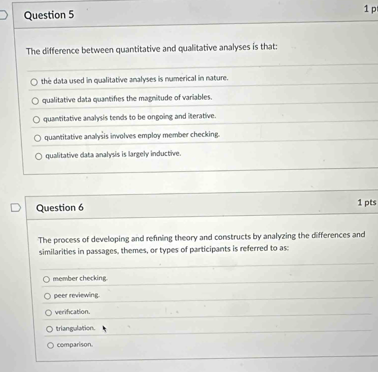 The difference between quantitative and qualitative analyses is that:
the data used in qualitative analyses is numerical in nature.
qualitative data quantifies the magnitude of variables.
quantitative analysis tends to be ongoing and iterative.
quantitative analysis involves employ member checking.
qualitative data analysis is largely inductive.
Question 6 1 pts
The process of developing and refning theory and constructs by analyzing the differences and
similarities in passages, themes, or types of participants is referred to as:
member checking.
peer reviewing.
verifcation.
triangulation.
comparison.