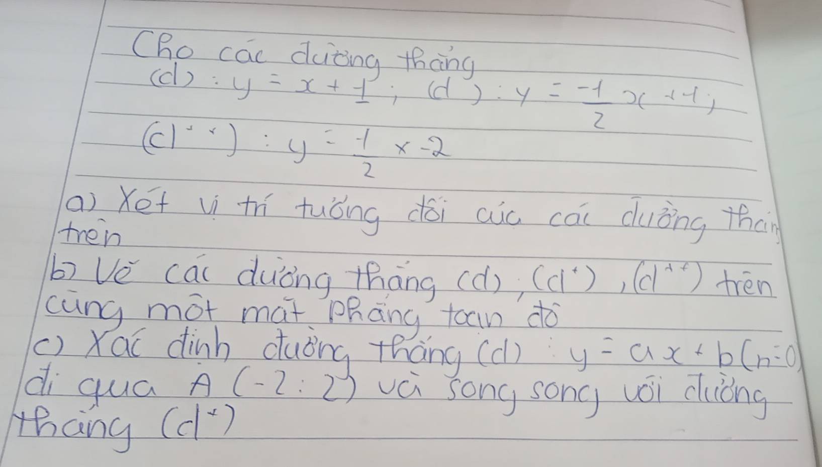 Cho cac duiting thàng 
(c) : y=x+1; (d):y= (-1)/2 x+1;
(c)^x-2:y= (-1)/2 x-2
(a) Xét v thí tuóng dói aio cāi duǒng than 
tren 
b) Ve cai duòng thāng (d), (ci^+), (d^(+t)) tren 
cung mot mat phāng toan do 
() Xac dinh duǒng thāng (c) y=ax+b(n=0)
di quá A(-2:2) vá song song vói cuóng 
thang
(d^x)