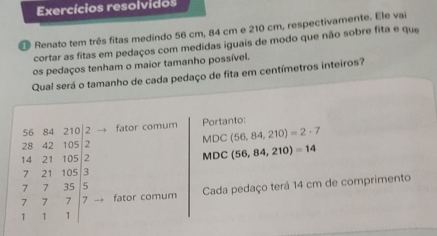 Exercícios resolvidos 
O Renato tem três fitas medindo 56 cm, 84 cm e 210 cm, respectivamente. Ele vai 
cortar as fitas em pedaços com medidas iguais de modo que não sobre fita e que 
os pedaços tenham o maior tamanho possível. 
Qual será o tamanho de cada pedaço de fita em centímetros inteiros?
beginarrayr 36.46&200.2 28&43&100.2 184&21&100.12 72&21&100.57 7&7&7&111&11&11 11&11&11endbmatrix
Portanto: 
fator comum MDC(56,84,210)=2· 7
MD a (56,84,210)=14
fator comum Cada pedaço terá 14 cm de comprimento