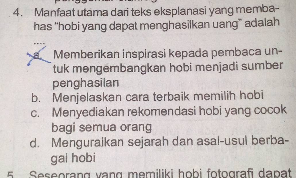 Manfaat utama dari teks eksplanasi yang memba-
has “hobi yang dapat menghasilkan uang” adalah
a Memberikan inspirasi kepada pembaca un-
tuk mengembangkan hobi menjadi sumber
penghasilan
b. Menjelaskan cara terbaik memilih hobi
c. Menyediakan rekomendasi hobi yang cocok
bagi semua orang
d. Menguraikan sejarah dan asal-usul berba-
gai hobi
5 Seseorang vạng memiliki hobi fotografi dapat