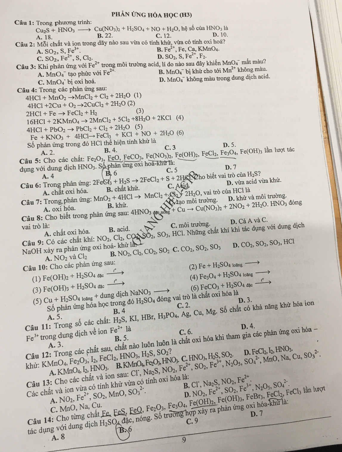 PhẢN ỨNG HÓA họC (h3)
Câu 1: Trong phương trình:
Cu_2S+HNO_3 Cu(NO_3)_2+H_2SO_4+NO+H_2O , hệ số của HNO_3l
A. 18. B. 22. C. 12. D. 10.
Câu 2: Mỗi chất và ion trong dãy nào sau vừa có tính khử, vừa có tính oxi hoá?
A. SO_2,S,Fe^(3+).
B. Fe^(2+),Fe,Ca,KMnO_4.
C. SO_2,Fe^(2+),S,Cl_2. D. SO_2,S,Fe^(2+),F_2.
Câu 3: Khi phản ứng với Fe^(2+) trong môi trường acid, lí do nào sau đây khiến I MnO_4 mất màu?
A. MnO_4^(- tạo phức với Fe^2+)· B. MnO_4^(- bị khử cho tới Mn^2+) không màu.
C. MnO_4^(- bị oxi hoá. không màu trong dung dịch acid.
D. MnO_4^-
Câu 4: Trong các phản ứng sau:
4HCl+MnO_2)to MnCl_2+Cl_2+2H_2O (1)
4HCl+2Cu+O_2to 2CuCl_2+2H_2O(2)
2HCl+Feto FeCl_2+H_2 (3)
16HCl+2KMnO_4to 2MnCl_2+5Cl_2+8H_2O+2KCl ( 4)
4HCl+PbO_2to PbCl_2+Cl_2+2H_2O (5)
Số phản ứng trong đó HCl thể hiện tính khử là Fe+KNO_3+4HClto FeCl_3+KCl+NO+2H_2O(6
C. 3 D. 5.
A. 2. lần lượt tác
Câu 5: Cho các chất: Fe_2O_3,FeO,FeCO_3,Fe(NO_3)_2,Fe(OH)_2,FeCl_2,Fe_3O_4,Fe(OH)_3 B. 4.
dụng với dung dịch HNO_3. Số phản ứng oxi hoả-khử là: D. 7
A. 4 B. 6
C. 5
Câu 6: Trong phản ứng: 2FeCl_3+H_2Sto 2FeCl_2+S+2H≤slant N C. A(id) Cho biết vai trò của H_2S ?
A. chất oxi hóa. B. chất khử. D. vừa acid vừa khử.
Câu a 7: Trong phản ứng: MnO_2+4HClto MnCl_2+2N_2+2H_2O 9, vai trò của HCl là
A. oxi hóa. B. khử. Ở tạo môi trường. D. khử và môi trường.
Câu 8: Cho biết trong phản ứng sau: 4HNO_3 hông +Cuto Cu(NO_3)_2+2NO_2+2H_2O.HNO_3 đóng
vai trò là:
A. chất oxi hóa. B. acid. C. môi trường. D. Cả A và C.
Câu 9: Có các chất khí: NO_2,Cl_2,CO_2,SO_3,HCl 1. Những chất khí khi tác dụng với dung dịch
NaOH xảy ra phản ứng oxi hoá- khử là: NO_2,Cl_2,CO_2,SO_2C.CO_2,SO_2,SO_3 D. CO_2,SO_2,SO_3, ,HCl
A. NO_2 và Cl_2 B.
Câu 10: Cho các phản ứng sau:
(2) Fe+H_2SO_4 loãng
(1) Fe(OH)_2+H_2SO_4 đặc _ 
1°
(4) Fe_3O_4+H_2SO_4 loãng
t°
(3) Fe(OH)_3+H_2SO_4 đặc (6) FeCO_3+H_2SO_4 đặc
(5) Cu+H_2SO_4loang+ dung dịch NaNO_3
D. 3.
Số phản ứng hỏa học trong đó H_2SO_4 đóng vai trò là chất oxi hóa là
B. 4 C. 2.
Câu 11: Trong số các chất: H_2S,KI,HBr,H_3PO_4,Ag,Cu,Mg.. Số chất có khả năng khử hóa ion
A. 5.
Fe^(3+) trong dung dịch về ion Fe^(2+)la
D. 4.
C. 6.
B. 5.
Câu 12: Trong các chất sau, chất nào luôn luôn là chất oxi hóa khi tham gia các phản ứng oxi hóa -
A. 3.
khử: KMnO_4,Fe_2O_3,I_2, FeCl_2,HNO_3,H_2S,SO_2? .KMnO_4,Fe_2O_3,HNO_3.C.HNO_3,H_2S,SO_2. NO_2,Fe^(2+),SO_2,Fe^(3+),N_2O_5,SO_4^((2-),MnO,Na,Cu,SO_3^(2-). D. FeCl_2),I_2,HNO_3.
A. KMnO_4,I_2,HNO_3. B
Câu 13: Cho các chất và ion sau: C1 Na_2S,
Các chất và ion vừa có tính khử vừa có tính oxi hóa là:
A. NO_2,Fe^(2+),SO_2,MnO,SO_3^((2-). B. CI^-),Na_2S,NO_2,Fe^(2+).
D. NO_2,Fe^(2+),SO_2,Fe^(3+),N_2O_5,SO_4^((2-).
Câu 14: Cho từng chất Fe, FeS, FeQ, Fe_2)O_3,Fe_3O_4,Fe(OH)_2,Fe(OH)_3, ,FeBr_3,FeCl_2,FeCl_3 lần lượt
C. Mn D, Na, Cu.
, nóng. Số trưởng hợp xảy ra phản ứng oxi hóa-khử là:
C. 9 D. 7
tác dụng với dung dịch H_2SO_4dac B. 6
A. 8
.9