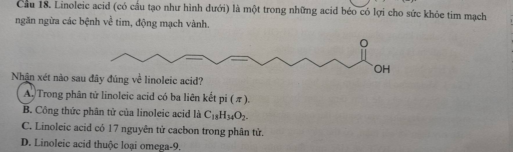 Cầu 18. Linoleic acid (có cấu tạo như hình dưới) là một trong những acid béo có lợi cho sức khỏe tim mạch
ngăn ngừa các bệnh về tim, động mạch vành.
Nhận xét nào sa
A. Trong phân tử linoleic acid có ba liên kết pi (π ).
B. Công thức phân tử của linoleic acid là C_18H_34O_2.
C. Linoleic acid có 17 nguyên tử cacbon trong phân tử.
D. Linoleic acid thuộc loại omega-9.