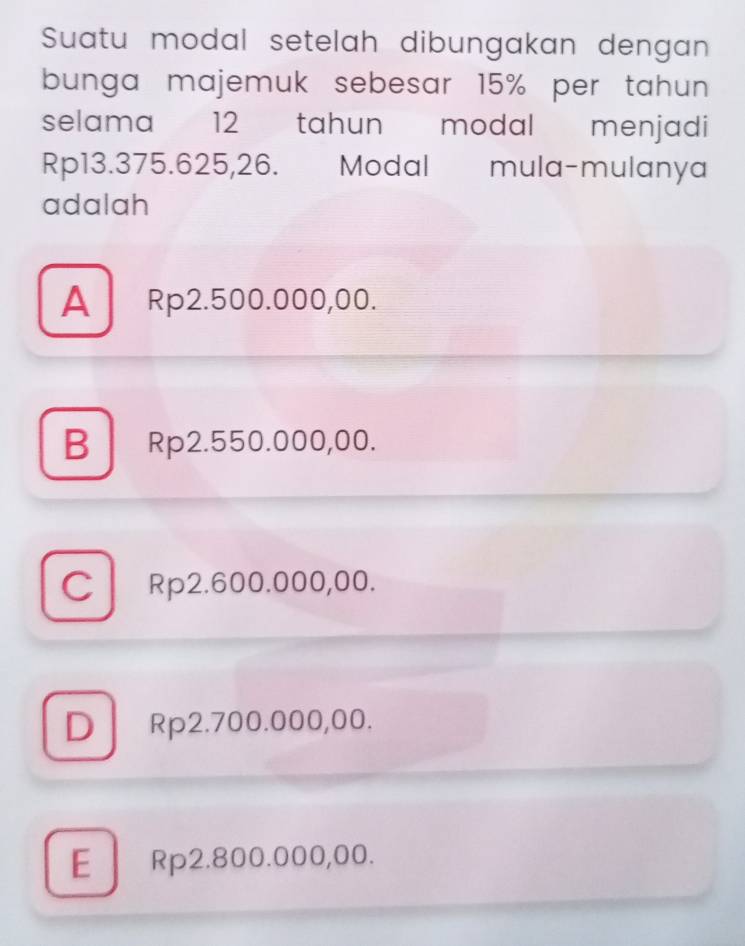 Suatu modal setelah dibungakan dengan
bunga majemuk sebesar 15% per tahun 
selama 12 tahun modal menjadi
Rp13.375.625,26. Modal mula-mulanya
adalah
A Rp2.500.000,00.
B Rp2.550.000,00.
C Rp2.600.000,00.
DRp2.700.000,00.
E Rp2.800.000,00.