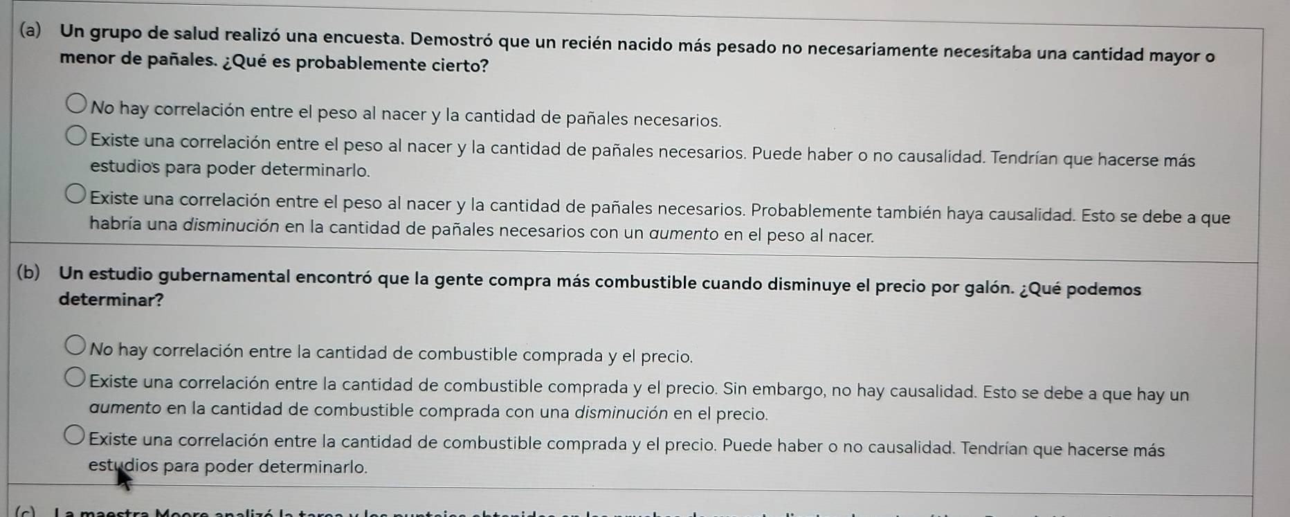 Un grupo de salud realizó una encuesta. Demostró que un recién nacido más pesado no necesariamente necesitaba una cantidad mayor o
menor de pañales. ¿Qué es probablemente cierto?
No hay correlación entre el peso al nacer y la cantidad de pañales necesarios.
Existe una correlación entre el peso al nacer y la cantidad de pañales necesarios. Puede haber o no causalidad. Tendrían que hacerse más
estudios para poder determinarlo.
l Existe una correlación entre el peso al nacer y la cantidad de pañales necesarios. Probablemente también haya causalidad. Esto se debe a que
habría una disminución en la cantidad de pañales necesarios con un qumento en el peso al nacer.
(b) Un estudio gubernamental encontró que la gente compra más combustible cuando disminuye el precio por galón. ¿Qué podemos
determinar?
No hay correlación entre la cantidad de combustible comprada y el precio.
Existe una correlación entre la cantidad de combustible comprada y el precio. Sin embargo, no hay causalidad. Esto se debe a que hay un
dumento en la cantidad de combustible comprada con una disminución en el precio.
Existe una correlación entre la cantidad de combustible comprada y el precio. Puede haber o no causalidad. Tendrían que hacerse más
estudios para poder determinarlo.