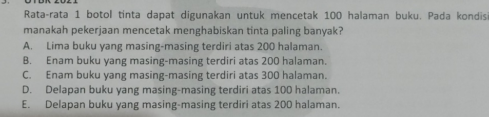 Rata-rata 1 botol tinta dapat digunakan untuk mencetak 100 halaman buku. Pada kondisi
manakah pekerjaan mencetak menghabiskan tinta paling banyak?
A. Lima buku yang masing-masing terdiri atas 200 halaman.
B. Enam buku yang masing-masing terdiri atas 200 halaman.
C. Enam buku yang masing-masing terdiri atas 300 halaman.
D. Delapan buku yang masing-masing terdiri atas 100 halaman.
E. Delapan buku yang masing-masing terdiri atas 200 halaman.