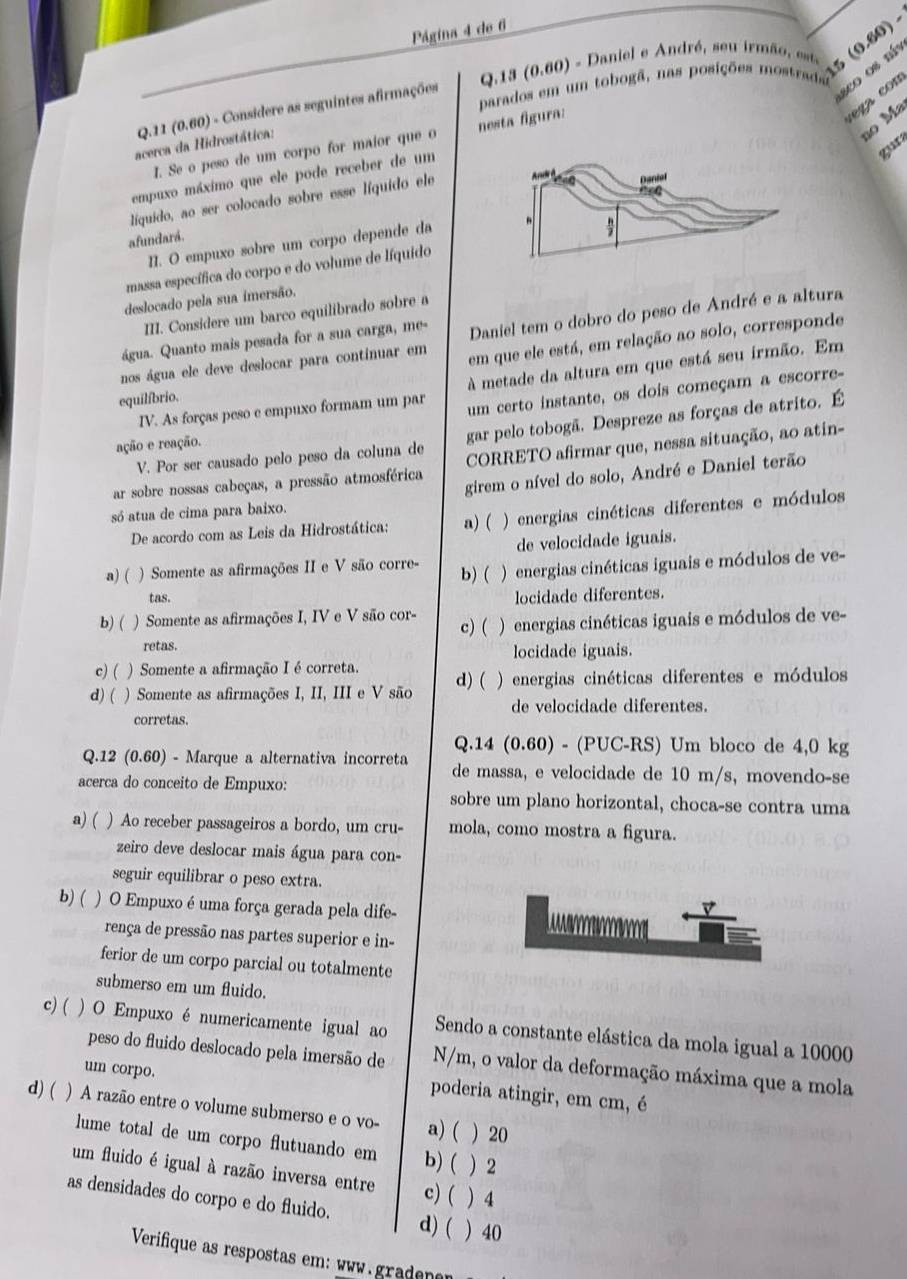 Página 4 de 6
parados em um tobogã, nas posições mostras 15 (0.80),
Q.13 (0.60) - Daniel e André, seu irmão esta
sco os níy
c ez a con
Q.11 (0.60) - Considere as seguintes afirmações
ão Ma
I. Se o peso de um corpo for maior que o nesta figura:
acerca da Hidrostática:
gur
empuxo máximo que ele pode receber de um
líquido, ao ser colocado sobre esse líquido ele
afundará.
II. O empuxo sobre um corpo depende da
massa específica do corpo e do volume de líquido
deslocado pela sua imersão.
III. Considere um barco equilibrado sobre a
água. Quanto mais pesada for a sua carga, me- Daniel tem o dobro do peso de André e a altura
nos água ele deve deslocar para continuar em em que ele está, em relação ao solo, corresponde
metade da altura em que está seu irmão. Em
IV. As forças peso e empuxo formam um par um certo instante, os dois começam a escorre-
equilíbrio.
V. Por ser causado pelo peso da coluna de gar pelo tobogã. Despreze as forças de atrito. É
ação e reação.
ar sobre nossas cabeças, a pressão atmosférica CORRETO afirmar que, nessa situação, ao atin-
girem o nível do solo, André e Daniel terão
só atua de cima para baixo.
De acordo com as Leis da Hidrostática: a) ( ) energias cinéticas diferentes e módulos
de velocidade iguais.
a) ( ) Somente as afirmações II e V são corre- b)( ) energias cinéticas iguais e módulos de ve-
tas.
locidade diferentes.
b) ( ) Somente as afirmações I, IV e V são cor c) (  )  energias cinéticas iguais e módulos de ve-
retas.
locidade iguais.
c)( ) Somente a afirmação I é correta.
d) ( )Somente as afirmações I, II, III e V são d) ( ) energias cinéticas diferentes e módulos
de velocidade diferentes.
corretas.
Q.12 (0.60) - Marque a alternativa incorreta Q.14 (0.60) - (PUC-RS) Um bloco de 4,0 kg
de massa, e velocidade de 10 m/s, movendo-se
acerca do conceito de Empuxo: sobre um plano horizontal, choca-se contra uma
a) ( ) Ao receber passageiros a bordo, um cru- mola, como mostra a figura.
zeiro deve deslocar mais água para con-
seguir equilibrar o peso extra.
b) ( ) O Empuxo é uma força gerada pela dife- v
rença de pressão nas partes superior e in-
ferior de um corpo parcial ou totalmente
submerso em um fluido.
c)( ) O Empuxo é numericamente igual ao Sendo a constante elástica da mola igual a 10000
peso do fluido deslocado pela imersão de N/m, o valor da deformação máxima que a mola
um corpo. poderia atingir, em cm, é
d) ( ) A razão entre o volume submerso e o vo- a) ( ) 20
lume total de um corpo flutuando em b) (  2
um fluido é igual à razão inversa entre c) ( ) 4
as densidades do corpo e do fluido. d) ( ) 40
Verifique as respostas em: www. gradenen