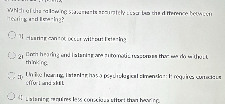 Which of the following statements accurately describes the difference between
hearing and listening?
1) Hearing cannot occur without listening.
2) Both hearing and listening are automatic responses that we do without
thinking.
3) Unlike hearing, listening has a psychological dimension: It requires conscious
effort and skill.
4) Listening requires less conscious effort than hearing.