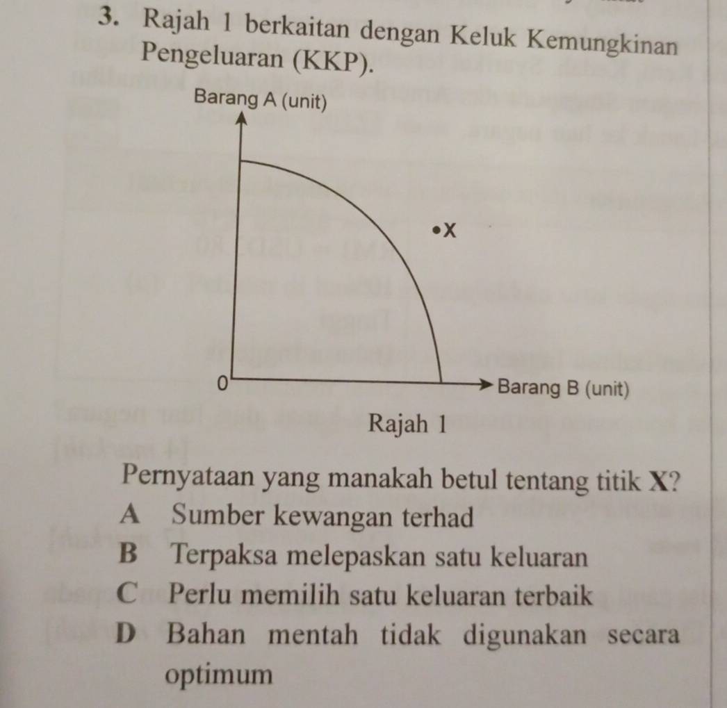 Rajah 1 berkaitan dengan Keluk Kemungkinan
Pengeluaran (KKP).
Pernyataan yang manakah betul tentang titik X?
A Sumber kewangan terhad
B Terpaksa melepaskan satu keluaran
C Perlu memilih satu keluaran terbaik
D Bahan mentah tidak digunakan secara
optimum