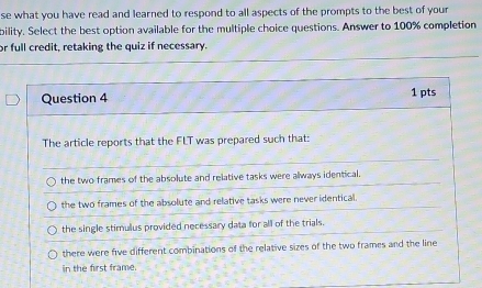 se what you have read and learned to respond to all aspects of the prompts to the best of your
bility. Select the best option available for the multiple choice questions. Answer to 100% completion
or full credit, retaking the quiz if necessary.
Question 4 1 pts
The article reports that the FLT was prepared such that:
the two frames of the absolute and relative tasks were always identical.
the two frames of the absolute and relative tasks were never identical.
the single stimulus provided necessary data for all of the trials.
there were five different combinations of the relative sizes of the two frames and the line
in the first frame.