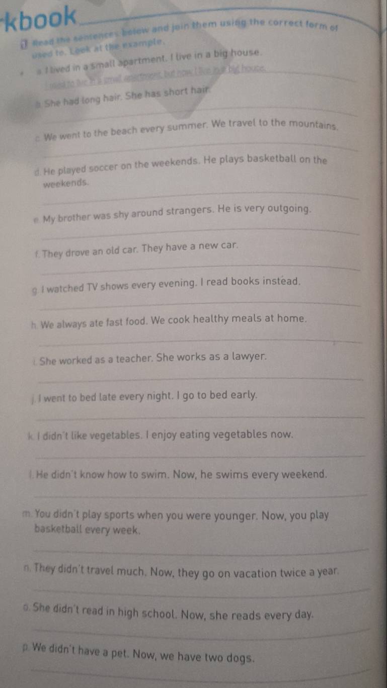 kbook 
( Read the seniences below and join them using the correct form of 
used to. Look at the example. 
s I lived in a small apartment. I live in a big house. 
I med to tive in i smill anstesent, but now I live jook big house._ 
_ 
". She had long hair. She has short hair. 
_ 
: We went to the beach every summer. We travel to the mountains. 
d. He played soccer on the weekends. He plays basketball on the 
_ 
weekends. 
_ 
e My brother was shy around strangers. He is very outgoing. 
_ 
f. They drove an old car. They have a new car. 
_ 
g I watched TV shows every evening. I read books instead. 
h. We always ate fast food. We cook healthy meals at home. 
_ 
. She worked as a teacher. She works as a lawyer. 
_ 
j. I went to bed late every night. I go to bed early. 
_ 
k I didn't like vegetables. I enjoy eating vegetables now. 
_ 
I. He didn't know how to swim. Now, he swims every weekend. 
_ 
m. You didn't play sports when you were younger. Now, you play 
basketball every week. 
_ 
n. They didn't travel much. Now, they go on vacation twice a year. 
_ 
⊥. She didn't read in high school. Now, she reads every day. 
_ 
_ 
We didn't have a pet. Now, we have two dogs.