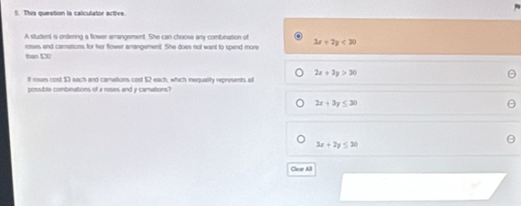 This question is calculator active.
A student is ordering a flower arrangement. She can choose any combination of
roses and carnations for her flower amangement. She does not want to spend more 3x+2y<30</tex> 
than $30
2x+3y>30
If roses cost $3 each and carnations cost $2 each, which inequality represents al
possible combinations of x roses and y camnations?
2x+3y≤ 30
3x+2y≤ 30
Clear All