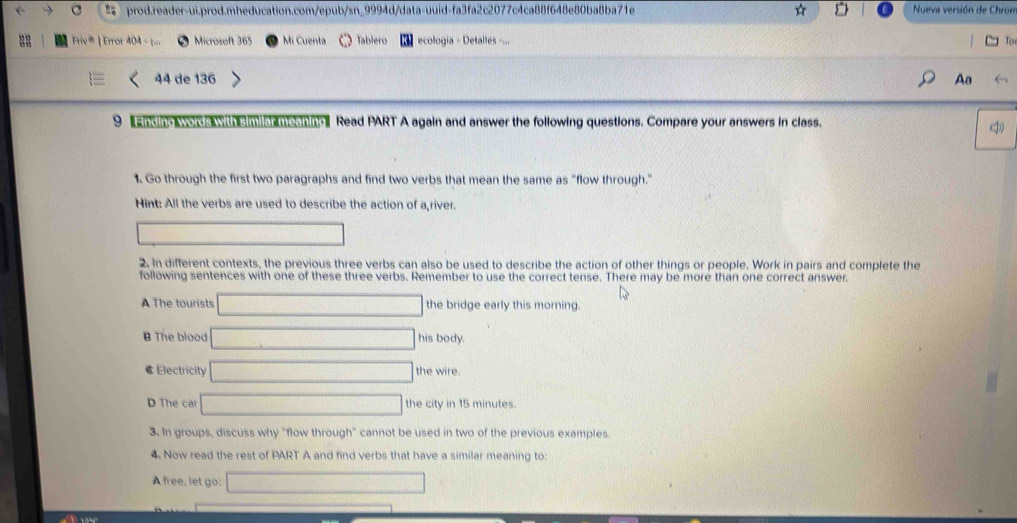 ☆ Nueva versión de Chron
Microsoft 365
Mi Cuenta Tablero ecologia - Detalles -...
44 de 136 Aa
9 andin words with s milar meaning Read PART A again and answer the following questions. Compare your answers in class.
1. Go through the first two paragraphs and find two verbs that mean the same as "flow through."
Hint: All the verbs are used to describe the action of a river.
2. In different contexts, the previous three verbs can also be used to describe the action of other things or people. Work in pairs and complete the
following sentences with one of these three verbs. Remember to use the correct tense. There may be more than one correct answer.
A The tourists the bridge early this morning.
B The blood his body.
@ Electricity the wire
D The car the city in 15 minutes
3. In groups, discuss why "flow through" cannot be used in two of the previous examples.
4. Now read the rest of PART A and find verbs that have a similar meaning to
A free, let go: