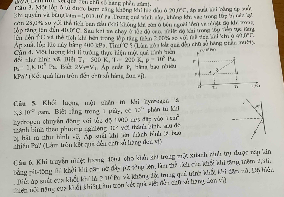 day?( Lầm tron kết quả đến chữ số hàng phần trăm).
Cầu 3. Một lốp ô tố được bơm căng không khí lúc đầu ở 20,0°C , áp suất khí bằng áp suất
khí quyền và bằng 1atm =1,013.10^5Pa.Trong quá trình này, không khí vào trong lốp bị nén lại
còn 28,0% so yới thể tích ban đầu (khi không khí còn ở bên ngoài lốp) và nhiệt độ khí trong
ốp tăng lên đến 40,0°C. Sau khi xe chạy ở tốc độ cao, nhiệt độ khí trong lốp tiếp tục tăng
lên đến t^0C và thể tích khí bên trong lốp tăng thêm 2,00% so với thể tích khí khi ở 40,0°C.
Áp suất lốp lúc này bằng 400 kPa. Timt^0C ? (Làm tròn kết quả đến chữ số hàng phần mười).
Câu 4. Một lượng khí lí tưởng thực hiện một quá trình biến
đổi như hình vẽ. Biết T_1=500K,T_4=200K,p_1=10^5Pa,
p_2=1,8.10^5Pa.. Biết 2V_3=V_1. Áp suất P_3 bằng bao nhiêu
kPa? (Kết quả làm tròn đến chữ số hàng đơn vị).
Câu 5. Khối lượng một phân tử khí hydrogen là
3,3.10^(-24) gam. Biết rằng trong 1 giây, có 10^(23) phân tử khí
hydrogen chuyển động với tốc độ 1900 m/s đập vào 1cm^2
thành bình theo phương nghiêng 30° với thành bình, sau đó
bị bật ra như hình vẽ. Áp suất khí lên thành bình là bao
nhiêu Pa? (Làm tròn kết quả đến chữ số hàng đơn vị)
Câu 6. Khi truyền nhiệt lượng 400J cho khối khí trong một xilanh hình trụ được nắp kín
bằng pit-tông thì khối khí dãn nở đẩy pit-tông lên, làm thể tích của khối khí tăng thêm 0,3lít
. Biết áp suất của khối khí là 2.10^5Pa và không đổi trong quá trình khối khí dãn nở. Độ biến
thiên nội năng của khối khí?(Làm tròn kết quả viết đến chữ số hàng đơn vị)