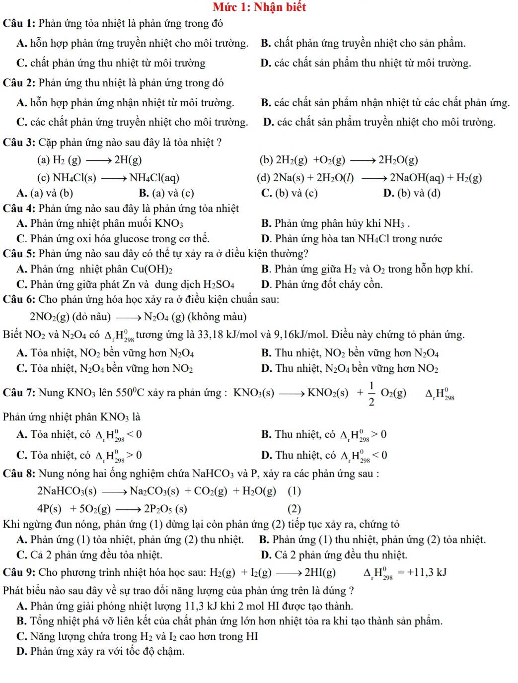 Mức 1: Nhận biết
Câu 1: Phản ứng tỏa nhiệt là phản ứng trong đó
A. hỗn hợp phản ứng truyền nhiệt cho môi trường. B. chất phản ứng truyền nhiệt cho sản phẩm.
C. chất phản ứng thu nhiệt từ môi trường D. các chất sản phẩm thu nhiệt từ môi trường.
Câu 2: Phản ứng thu nhiệt là phản ứng trong đó
A. hỗn hợp phản ứng nhận nhiệt từ môi trường. B. các chất sản phẩm nhận nhiệt từ các chất phản ứng.
C. các chất phản ứng truyền nhiệt cho môi trường. D. các chất sản phẩm truyền nhiệt cho môi trường.
Câu 3: Cặp phản ứng nào sau đây là tỏa nhiệt ?
(a) H_2(g)to 2H(g) (b) 2H_2(g)+O_2(g)to 2H_2O(g)
(c) NH_4Cl(s)to NH_4Cl(aq) (d) 2Na(s)+2H_2O(l)to 2NaOH(aq)+H_2(g)
A. (a) và (b) B. (a) và (c) C. (b) và (c) D. (b) và (c 1)
*  Câu 4: Phản ứng nào sau đây là phản ứng tỏa nhiệt
A. Phản ứng nhiệt phân muối KI sqrt(O) B. Phản ứng phân hủy khí NH_3.
C. Phản ứng oxi hóa glucose trong cơ thể. D. Phản ứng hòa tan NH4Cl trong nước
Câu 5: Phản ứng nào sau đây có thể tự xảy ra ở điều kiện thường?
A. Phản ứng nhiệt phân Cu(OH)_2 B. Phản ứng giwidehat ua H_2 và O_2 trong hỗn hợp khí.
C. Phản ứng giữa phát Zn và dung dịch H_2SO_4 D. Phản ứng đốt cháy cồn.
Câu 6: Cho phản ứng hóa học xảy ra ở điều kiện chuẩn sau:
2NO_2(g) (đỏ nâu) N_2O_4 (g) (không màu)
Biết NO_2 và N_2O_4 có △ _fH_(298)^0 4 tương ứng là 33,18 kJ/mol và 9,16kJ/mol. Điều này chứng tỏ phản ứng.
A. Tỏa nhiệt, NO_2 bền vững hơn N_2O_4 B. Thu nhiệt, NO_2 bền vững hơn N_2O_4
C. Tỏa nhiệt, N_2O_4 bền vững hơn NO_2 D. Thu nhiệt, N_2O_4 bền vững hơn NO_2
Câu 7: Nung KNO_3 lên 550°C xảy ra phản ứng : KNO_3(s)to KNO_2(s)+ 1/2 O_2(g) △ _rH_(298)^0
Phản ứng nhiệt phân KNO_3 là
A. Tỏa nhiệt, có △ _rH_(298)^0<0</tex> B. Thu nhiệt, có △ _rH_(298)^0>0
C. Tỏa nhiệt, có △ _rH_(298)^0>0 D. Thu nhiệt, có △ _rH_(298)^0<0</tex>
Câu 8: Nung nóng hai ống nghiệm chứa NaHCO_3 và P, xảy ra các phản ứng sau :
2NaHCO_3(s)to Na_2CO_3(s)+CO_2(g)+H_2O(g) (1)
4P(s)+5O_2(g)to 2P_2O_5(s) (2)
Khi ngừng đun nóng, phản img (1) dừng lại còn phản ứng (2) tiếp tục xảy ra, chứng tỏ
A. Phản ứng (1) tỏa nhiệt, phản ứng (2) thu nhiệt.  B. Phản ứng (1) thu nhiệt, phản ứng (2) tỏa nhiệt.
C. Cả 2 phản ứng đều tỏa nhiệt. D. Cả 2 phản ứng đều thu nhiệt.
*  Câu 9: Cho phương trình nhiệt hóa học sau: H_2(g)+I_2(g)to 2HI(g) ^ H_(298)^0=+11,3kJ
Phát biểu nào sau đây vhat e sự trao đổi năng lượng của phản ứng trên là đúng ?
A. Phản ứng giải phóng nhiệt lượng 11,3 kJ khi 2 mol HI được tạo thành.
B. Tổng nhiệt phá vỡ liên kết của chất phản ứng lớn hơn nhiệt tỏa ra khi tạo thành sản phẩm.
C. Năng lượng chứa trong H_2 và I_2 cao hơn trong HI
D. Phản ứng xảy ra với tốc độ chậm.