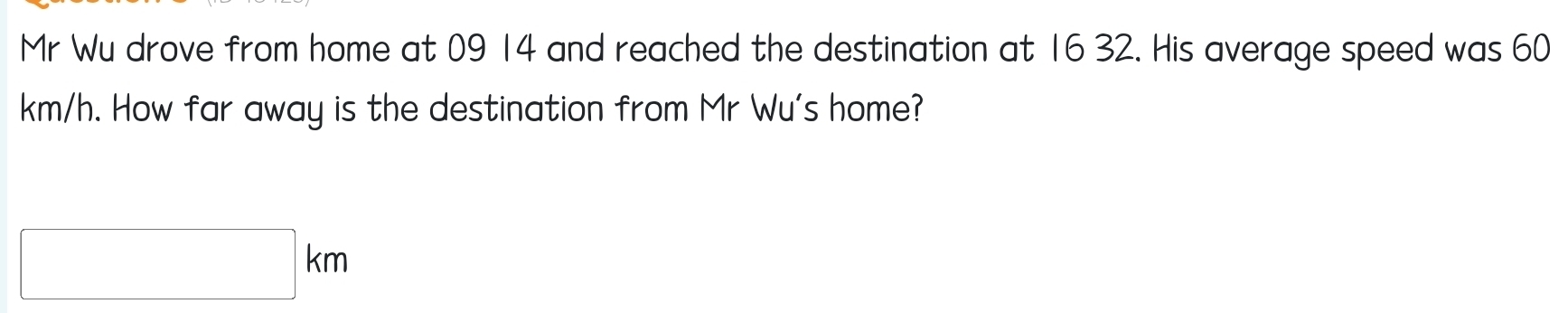 Mr Wu drove from home at 09 14 and reached the destination at 16 32. His average speed was 60
km/h. How far away is the destination from Mr Wu's home?
□ km