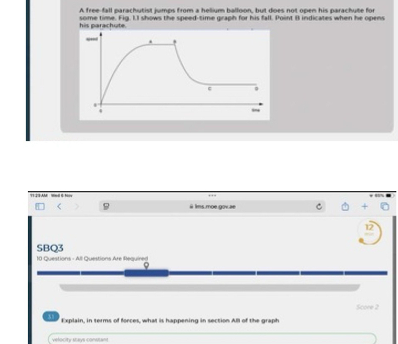 A free-fall parachutist jumps from a helium balloon, but does not open his parachute for
some time. Fig. 1.I shows the speed-time graph for his fall. Point B indicates when he opens
his parachute.
T1 23 AM Wmd 6 Nw
ims.moe.gov.ae
12
SBQ3
10 Questions - All Questions Are Required
Score 2
31 Explain, in terms of forces, what is happening in section Alll of the graph
velocity stays constant